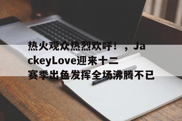 hth体育官网入口-热火观众热烈欢呼！，JackeyLove迎来十二赛季出色发挥全场沸腾不已(jackeylove撩头发)