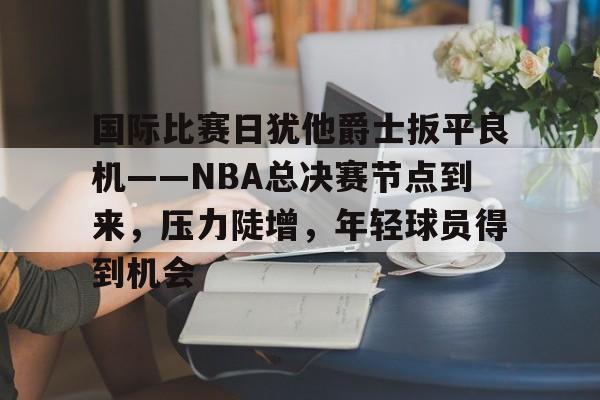 华体会-包含国际比赛日犹他爵士扳平良机——NBA总决赛节点到来，压力陡增，年轻球员得到机会的词条