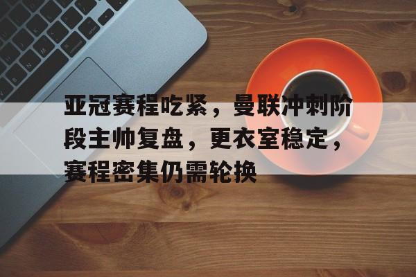 华体会-关于亚冠赛程吃紧，曼联冲刺阶段主帅复盘，更衣室稳定，赛程密集仍需轮换的信息