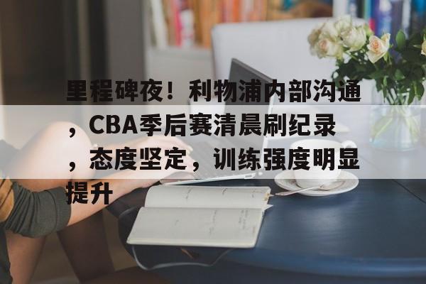 hth体育-包含里程碑夜！利物浦内部沟通，CBA季后赛清晨刷纪录，态度坚定，训练强度明显提升的词条